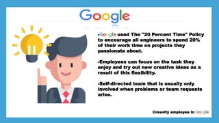 *Larry page
*Sergey Brin
*
Creavity employee in Google
-Google used The "20 Percent Time" Policy
to encourage all engineers to spend 20%
of their work time on projects they
passionate about.
-Employees can focus on the task they
enjoy and try out new creative ideas as a
result of this flexibility.
-Self-directed team that is usually only
involved when problems or team requests
arise.
 
