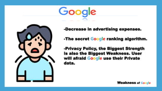 *Larry page
*Sergey Brin
*
*Stanford University dorm room Weakness of Google
-Decrease in advertising expenses.
-The secret Google ranking algorithm.
-Privacy Policy, the Biggest Strength
is also the Biggest Weakness. User
will afraid Google use their Private
data.
 