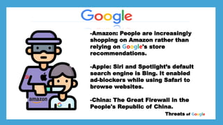 *Larry page
*Sergey Brin
*
*Stanford University dorm room Threats of Google
-Amazon: People are increasingly
shopping on Amazon rather than
relying on Google's store
recommendations.
-Apple: Siri and Spotlight’s default
search engine is Bing. It enabled
ad-blockers while using Safari to
browse websites.
-China: The Great Firewall in the
People's Republic of China.
*Stanford University dorm room
 