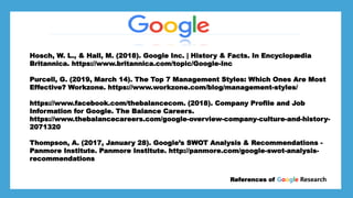 *Larry page
*Sergey Brin
*
*Stanford University dorm room References of Google Research
Hosch, W. L., & Hall, M. (2018). Google Inc. | History & Facts. In Encyclopædia
Britannica. https://www.britannica.com/topic/Google-Inc
Purcell, G. (2019, March 14). The Top 7 Management Styles: Which Ones Are Most
Effective? Workzone. https://www.workzone.com/blog/management-styles/
https://www.facebook.com/thebalancecom. (2018). Company Profile and Job
Information for Google. The Balance Careers.
https://www.thebalancecareers.com/google-overview-company-culture-and-history-
2071320
Thompson, A. (2017, January 28). Google’s SWOT Analysis & Recommendations -
Panmore Institute. Panmore Institute. http://panmore.com/google-swot-analysis-
recommendations
 