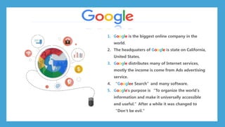 1. Google is the biggest online company in the
world.
2. The headquaters of Google is state on California,
United States.
3. Google distributes many of Internet services,
mostly the income is come from Ads advertising
service.
4. “Googlee Search”and many software.
5. Google's purpose is “To organize the world's
information and make it universally accessible
and useful.”After a while it was changed to
“Don’t be evil.”
 