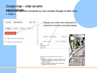 Google map – créer sa carte
personnalisée connecté sur son compte Google et aller dans
Il faut pour cela être
« maps »


                              Cliquez sur créer une carte puis la
                              nommer et entrer une description
 