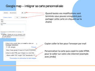 Google map – intégrer sa carte personnalisée

                              Quand toutes vos modifications sont
                              terminés vous pouvez enregistré puis
                              partager cette carte en cliquant sur la
                              chaîne




                             Copier coller le lien pour l’envoyer par mail


                             Personnaliser la carte puis copié le code HTML
                             pour le coller sur votre site internet (exemple
                             avec jimdo)
 
