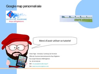 Google map personnalisée




                                Merci d’avoir utiliser ce tutoriel




               Vivien Feger - Animateur numérique de Territoire
               Office de Tourisme Intercommunal du Pays d’Egletons
               Rue Joseph Vialaneix 19300 Egletons
               Tel : 05 55 93 04 34
               Mél : oti-paysegletons@orange.fr
               Site : www.tourisme-egletons.com
 