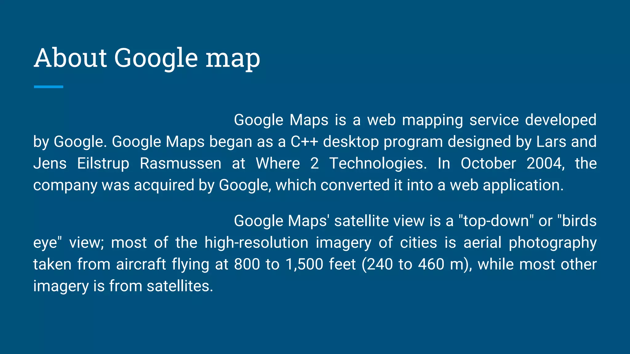 About Google map
Google Maps is a web mapping service developed
by Google. Google Maps began as a C++ desktop program designed by Lars and
Jens Eilstrup Rasmussen at Where 2 Technologies. In October 2004, the
company was acquired by Google, which converted it into a web application.
Google Maps' satellite view is a "top-down" or "birds
eye" view; most of the high-resolution imagery of cities is aerial photography
taken from aircraft flying at 800 to 1,500 feet (240 to 460 m), while most other
imagery is from satellites.
 