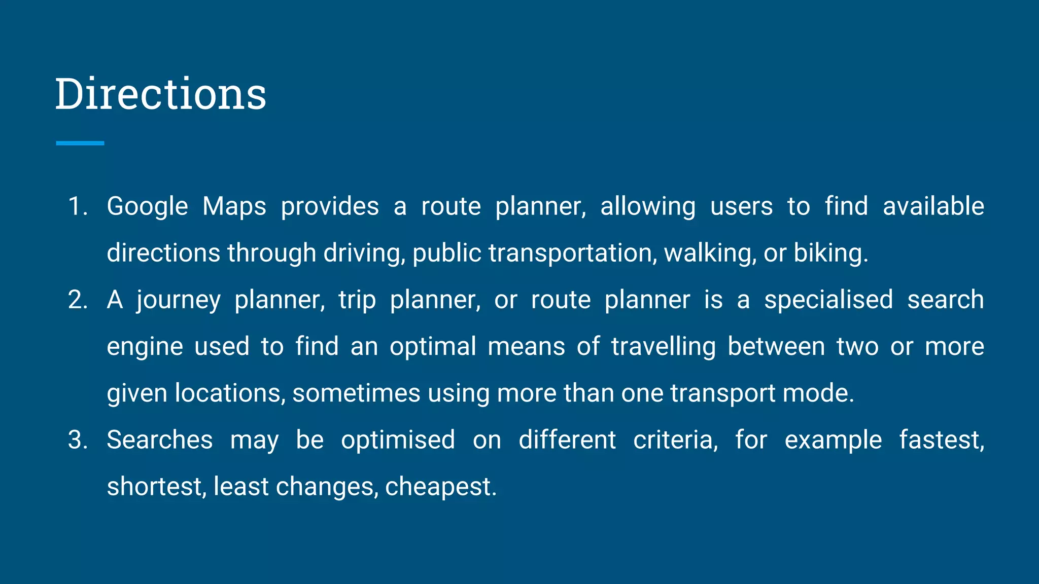 Directions
1. Google Maps provides a route planner, allowing users to find available
directions through driving, public transportation, walking, or biking.
2. A journey planner, trip planner, or route planner is a specialised search
engine used to find an optimal means of travelling between two or more
given locations, sometimes using more than one transport mode.
3. Searches may be optimised on different criteria, for example fastest,
shortest, least changes, cheapest.
 
