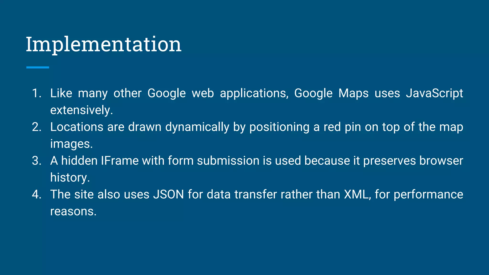 Implementation
1. Like many other Google web applications, Google Maps uses JavaScript
extensively.
2. Locations are drawn dynamically by positioning a red pin on top of the map
images.
3. A hidden IFrame with form submission is used because it preserves browser
history.
4. The site also uses JSON for data transfer rather than XML, for performance
reasons.
 