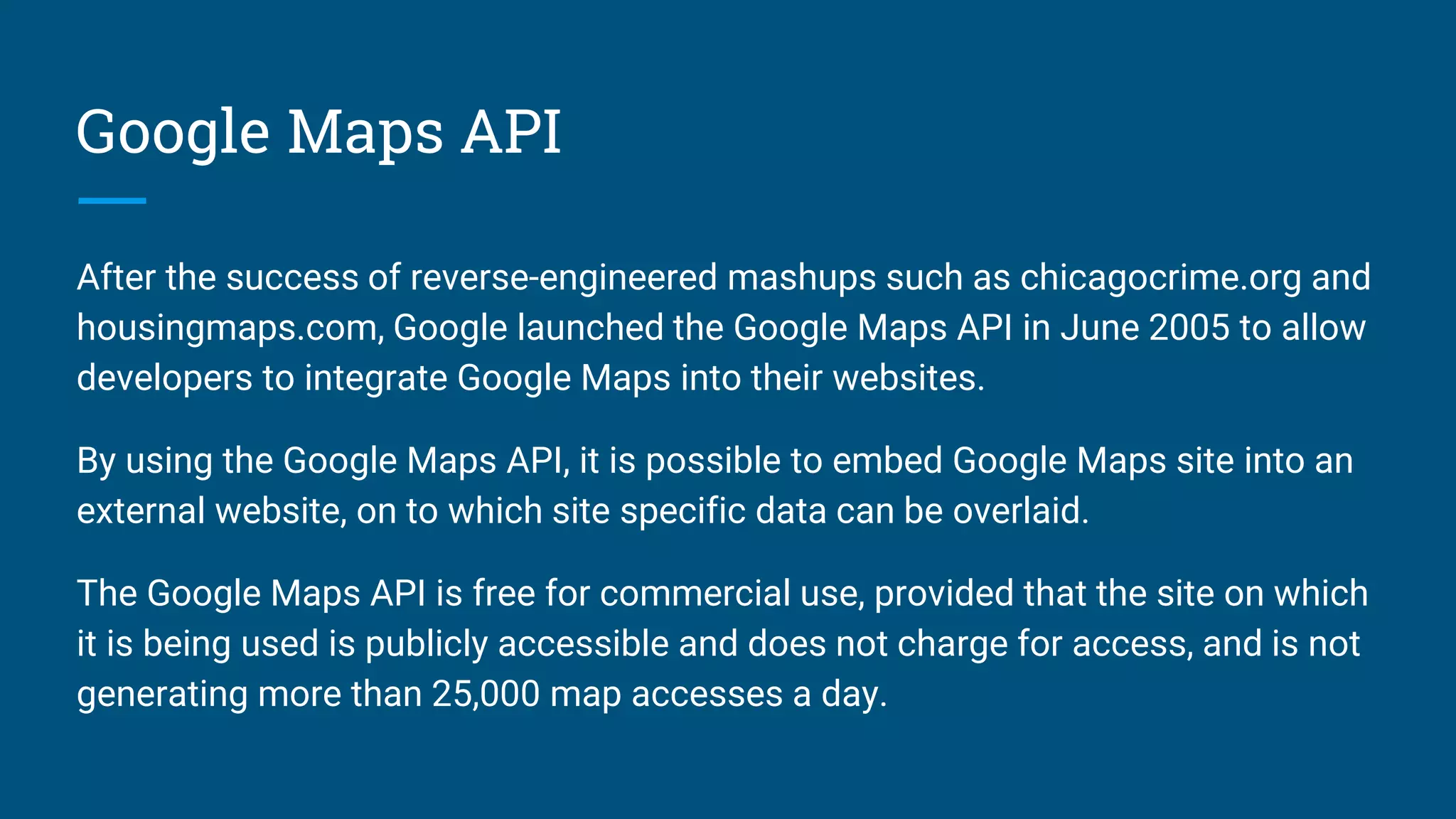 Google Maps API
After the success of reverse-engineered mashups such as chicagocrime.org and
housingmaps.com, Google launched the Google Maps API in June 2005 to allow
developers to integrate Google Maps into their websites.
By using the Google Maps API, it is possible to embed Google Maps site into an
external website, on to which site specific data can be overlaid.
The Google Maps API is free for commercial use, provided that the site on which
it is being used is publicly accessible and does not charge for access, and is not
generating more than 25,000 map accesses a day.
 