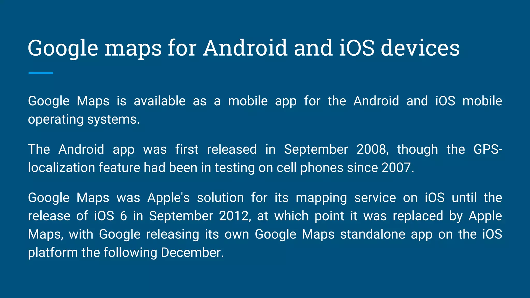 Google maps for Android and iOS devices
Google Maps is available as a mobile app for the Android and iOS mobile
operating systems.
The Android app was first released in September 2008, though the GPS-
localization feature had been in testing on cell phones since 2007.
Google Maps was Apple's solution for its mapping service on iOS until the
release of iOS 6 in September 2012, at which point it was replaced by Apple
Maps, with Google releasing its own Google Maps standalone app on the iOS
platform the following December.
 