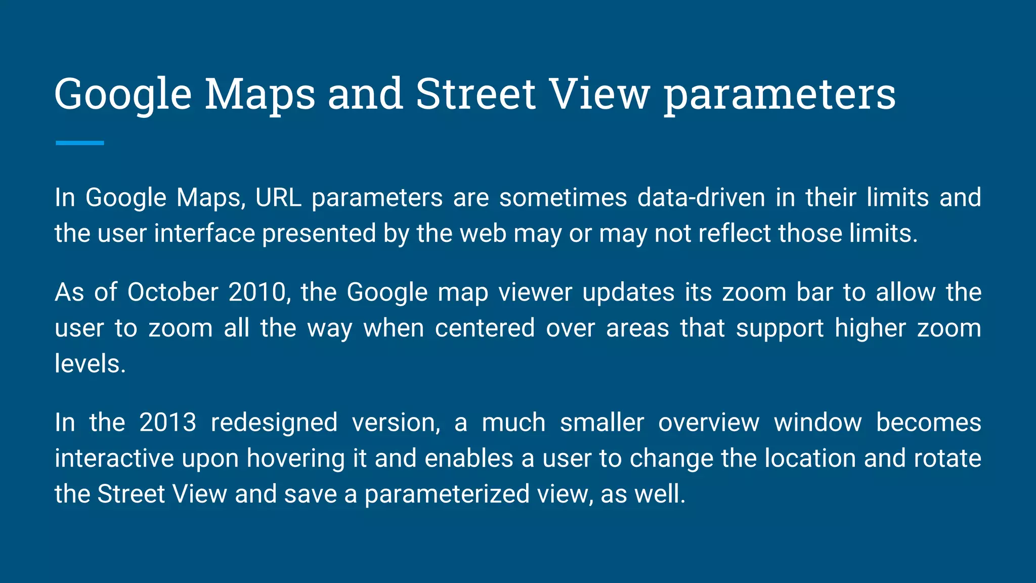 Google Maps and Street View parameters
In Google Maps, URL parameters are sometimes data-driven in their limits and
the user interface presented by the web may or may not reflect those limits.
As of October 2010, the Google map viewer updates its zoom bar to allow the
user to zoom all the way when centered over areas that support higher zoom
levels.
In the 2013 redesigned version, a much smaller overview window becomes
interactive upon hovering it and enables a user to change the location and rotate
the Street View and save a parameterized view, as well.
 