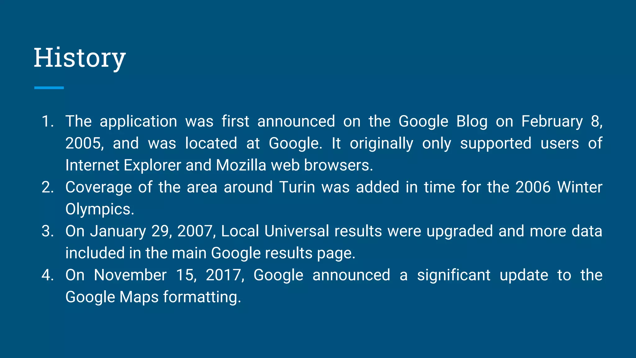 History
1. The application was first announced on the Google Blog on February 8,
2005, and was located at Google. It originally only supported users of
Internet Explorer and Mozilla web browsers.
2. Coverage of the area around Turin was added in time for the 2006 Winter
Olympics.
3. On January 29, 2007, Local Universal results were upgraded and more data
included in the main Google results page.
4. On November 15, 2017, Google announced a significant update to the
Google Maps formatting.
 