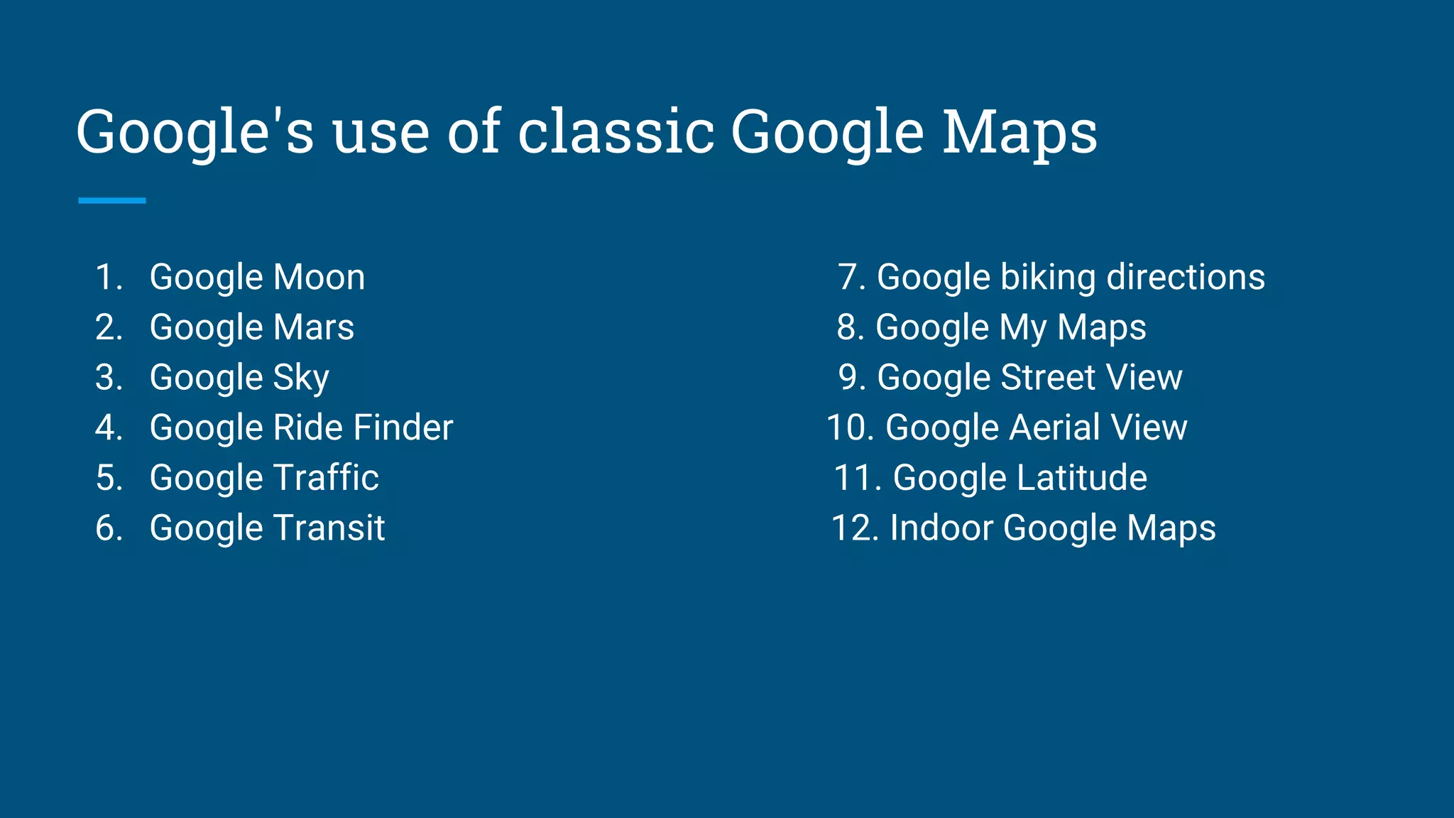 Google's use of classic Google Maps
1. Google Moon 7. Google biking directions
2. Google Mars 8. Google My Maps
3. Google Sky 9. Google Street View
4. Google Ride Finder 10. Google Aerial View
5. Google Traffic 11. Google Latitude
6. Google Transit 12. Indoor Google Maps
 