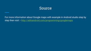 Source
For more information about Google maps with example in Android studio step by
step then visit :- http://abhiandroid.com/programming/googlemaps
 