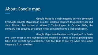 About Google map
Google Maps is a web mapping service developed
by Google. Google Maps began as a C++ desktop program designed by Lars and
Jens Eilstrup Rasmussen at Where 2 Technologies. In October 2004, the
company was acquired by Google, which converted it into a web application.
Google Maps' satellite view is a "top-down" or "birds
eye" view; most of the high-resolution imagery of cities is aerial photography
taken from aircraft flying at 800 to 1,500 feet (240 to 460 m), while most other
imagery is from satellites.
 