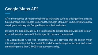 Google Maps API
After the success of reverse-engineered mashups such as chicagocrime.org and
housingmaps.com, Google launched the Google Maps API in June 2005 to allow
developers to integrate Google Maps into their websites.
By using the Google Maps API, it is possible to embed Google Maps site into an
external website, on to which site specific data can be overlaid.
The Google Maps API is free for commercial use, provided that the site on which
it is being used is publicly accessible and does not charge for access, and is not
generating more than 25,000 map accesses a day.
 