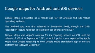 Google maps for Android and iOS devices
Google Maps is available as a mobile app for the Android and iOS mobile
operating systems.
The Android app was first released in September 2008, though the GPS-
localization feature had been in testing on cell phones since 2007.
Google Maps was Apple's solution for its mapping service on iOS until the
release of iOS 6 in September 2012, at which point it was replaced by Apple
Maps, with Google releasing its own Google Maps standalone app on the iOS
platform the following December.
 