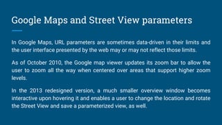 Google Maps and Street View parameters
In Google Maps, URL parameters are sometimes data-driven in their limits and
the user interface presented by the web may or may not reflect those limits.
As of October 2010, the Google map viewer updates its zoom bar to allow the
user to zoom all the way when centered over areas that support higher zoom
levels.
In the 2013 redesigned version, a much smaller overview window becomes
interactive upon hovering it and enables a user to change the location and rotate
the Street View and save a parameterized view, as well.
 