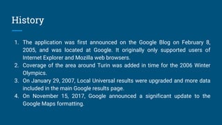 History
1. The application was first announced on the Google Blog on February 8,
2005, and was located at Google. It originally only supported users of
Internet Explorer and Mozilla web browsers.
2. Coverage of the area around Turin was added in time for the 2006 Winter
Olympics.
3. On January 29, 2007, Local Universal results were upgraded and more data
included in the main Google results page.
4. On November 15, 2017, Google announced a significant update to the
Google Maps formatting.
 