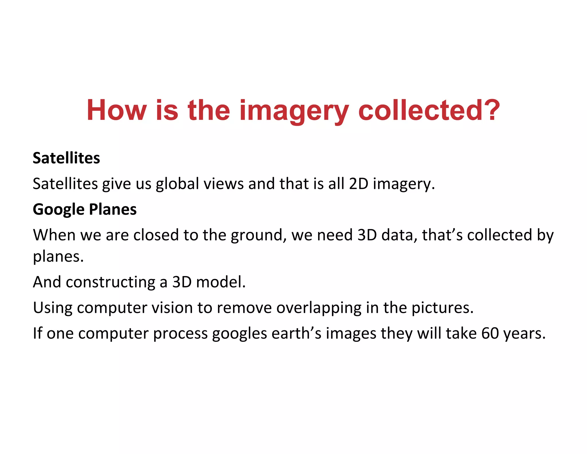How is the imagery collected?
Satellites
Satellites give us global views and that is all 2D imagery.
Google Planes
When we are closed to the ground, we need 3D data, that’s collected by
planes.
And constructing a 3D model.
Using computer vision to remove overlapping in the pictures.
If one computer process googles earth’s images they will take 60 years.
 