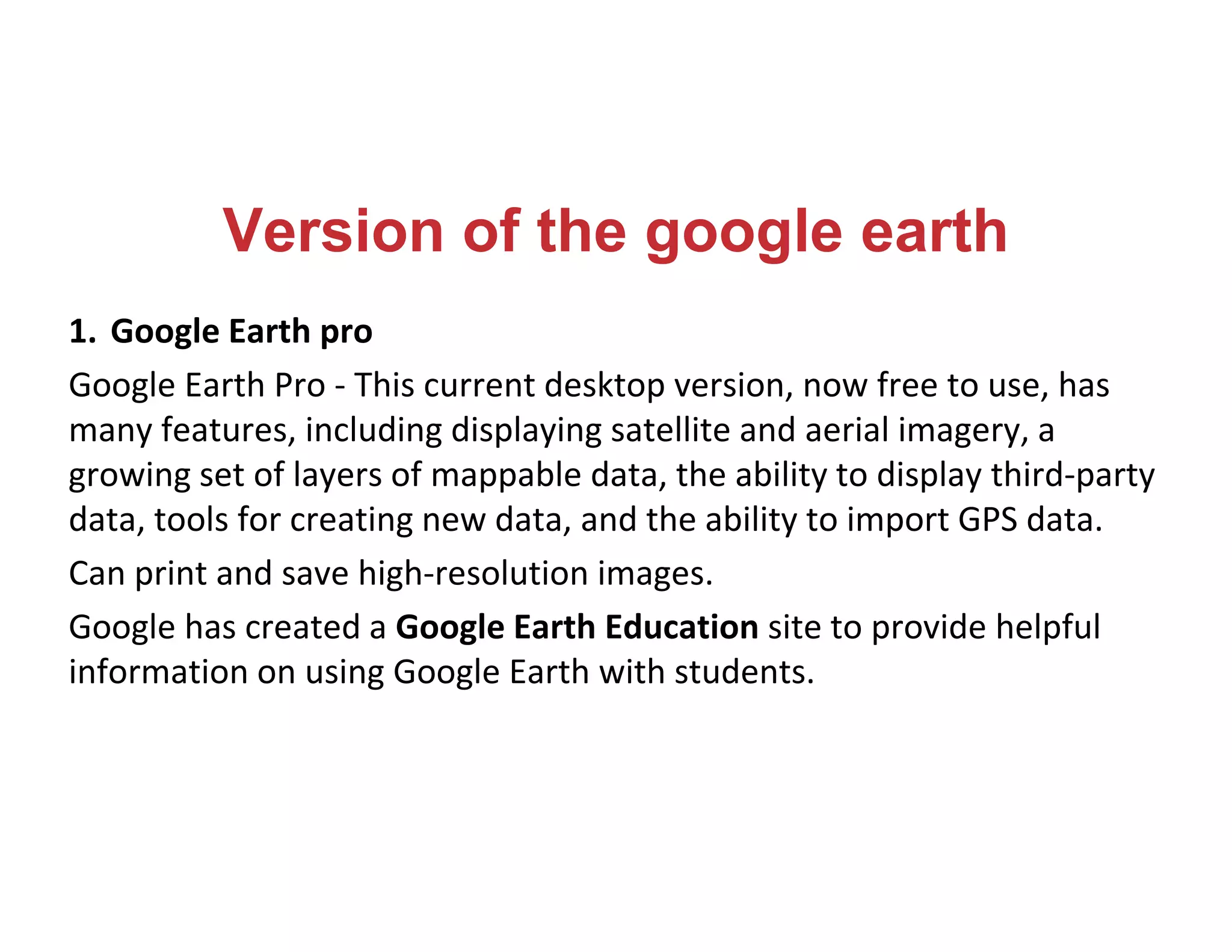 Version of the google earth
1. Google Earth pro
Google Earth Pro - This current desktop version, now free to use, has
many features, including displaying satellite and aerial imagery, a
growing set of layers of mappable data, the ability to display third-party
data, tools for creating new data, and the ability to import GPS data.
Can print and save high-resolution images.
Google has created a Google Earth Education site to provide helpful
information on using Google Earth with students.
 