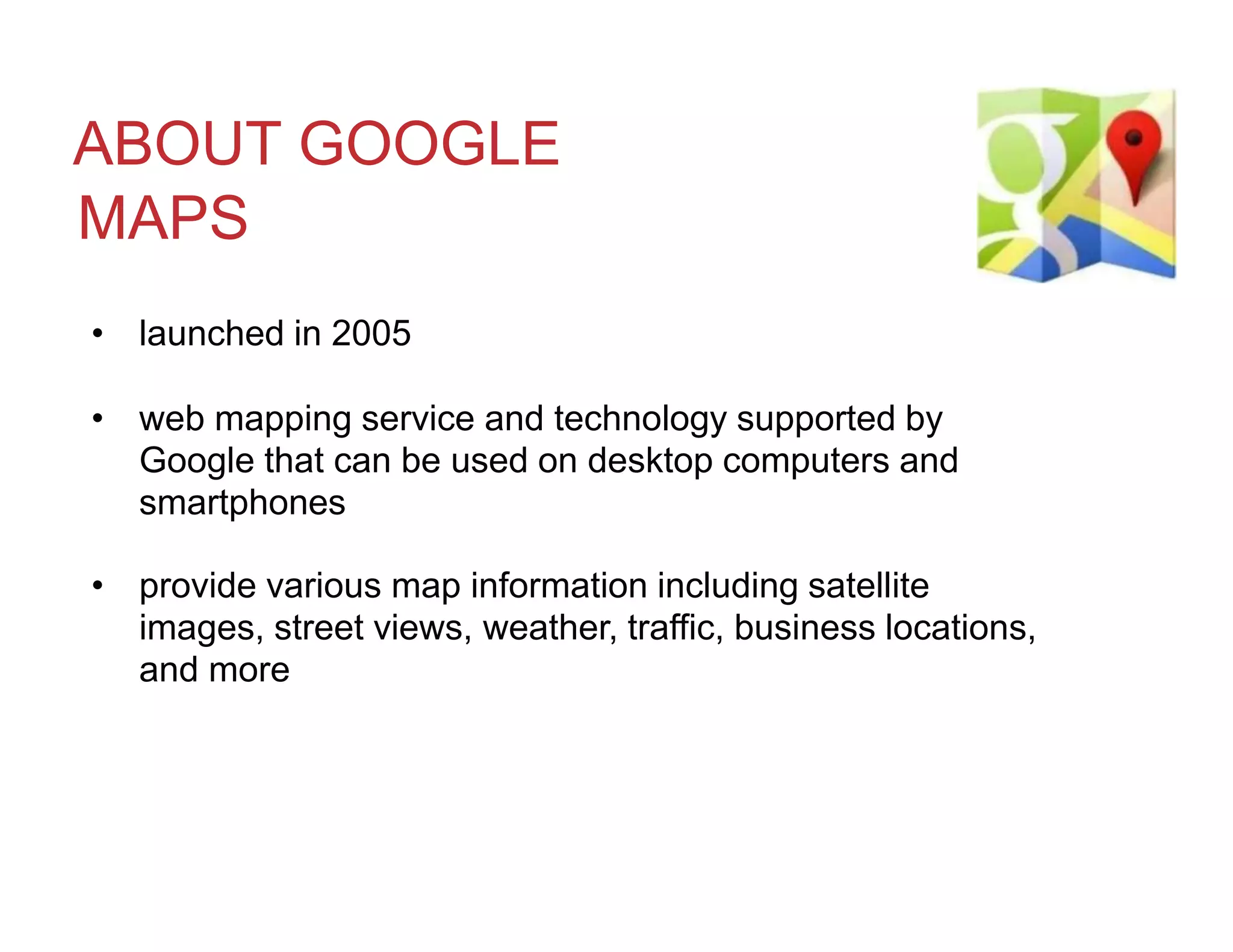 ABOUT GOOGLE
MAPS
• launched in 2005
• web mapping service and technology supported by
Google that can be used on desktop computers and
smartphones
• provide various map information including satellite
images, street views, weather, traffic, business locations,
and more
 