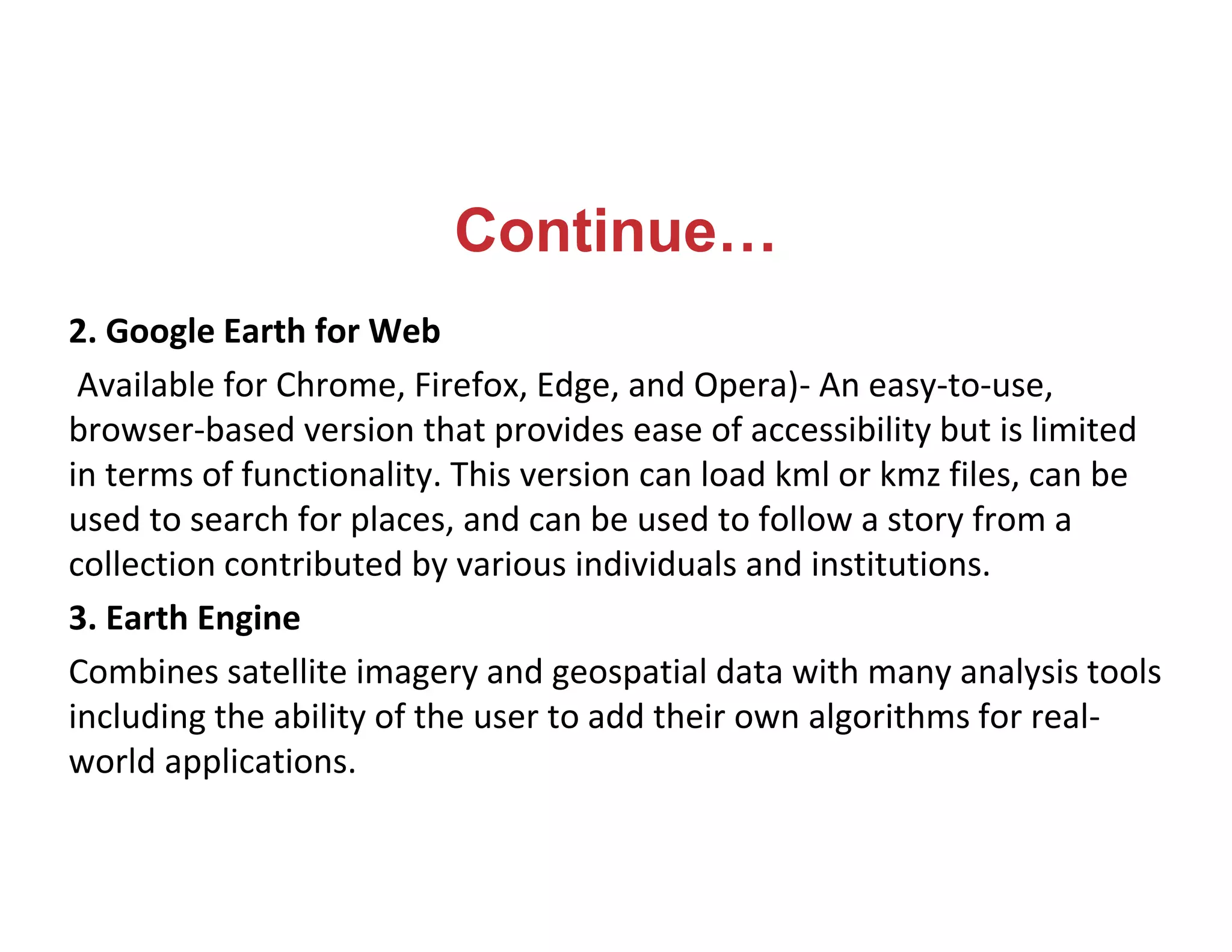 Continue…
2. Google Earth for Web
Available for Chrome, Firefox, Edge, and Opera)- An easy-to-use,
browser-based version that provides ease of accessibility but is limited
in terms of functionality. This version can load kml or kmz files, can be
used to search for places, and can be used to follow a story from a
collection contributed by various individuals and institutions.
3. Earth Engine
Combines satellite imagery and geospatial data with many analysis tools
including the ability of the user to add their own algorithms for real-
world applications.
 