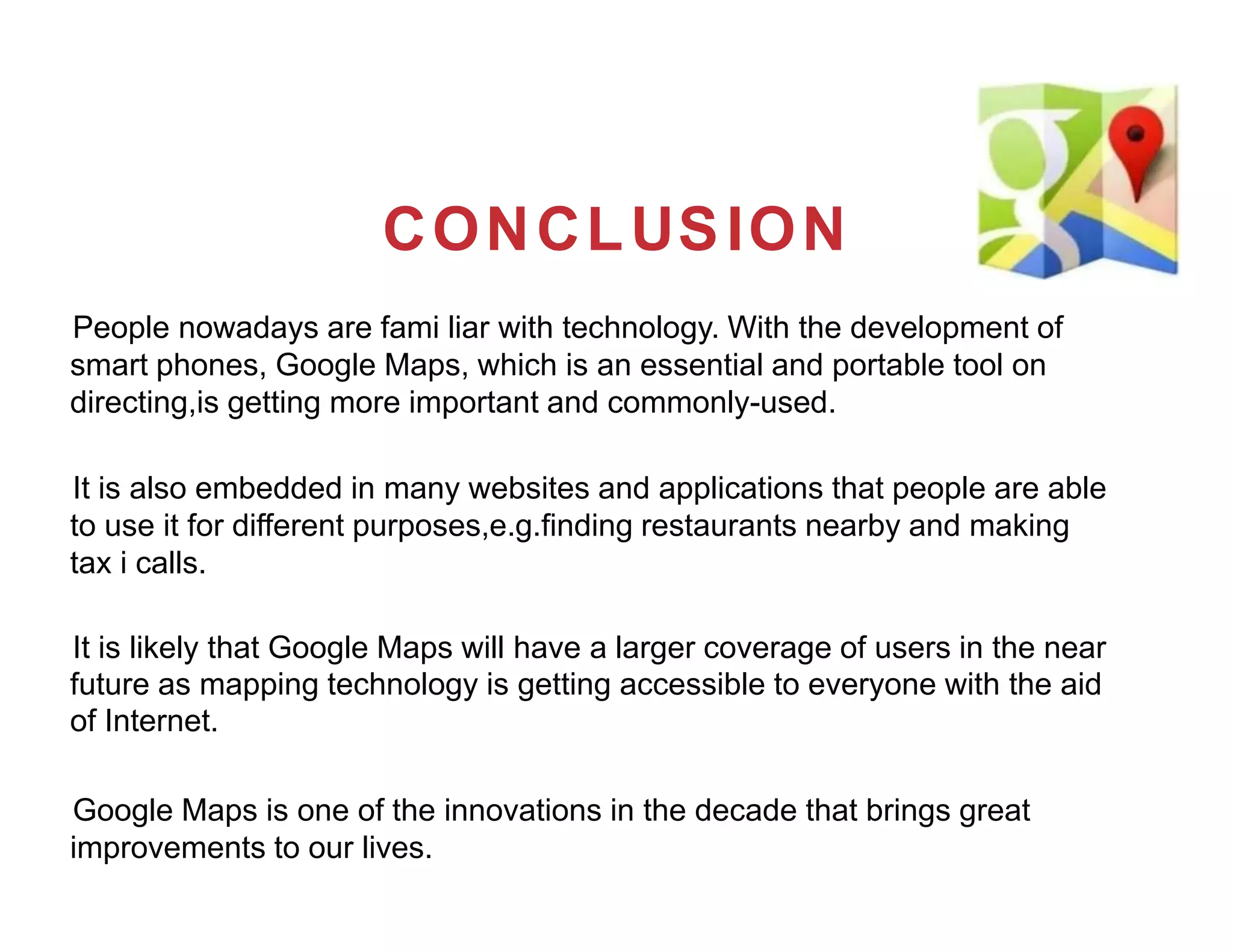 CONCLUSION
People nowadays are fami liar with technology. With the development of
smart phones, Google Maps, which is an essential and portable tool on
directing,is getting more important and commonly-used.
It is also embedded in many websites and applications that people are able
to use it for different purposes,e.g.finding restaurants nearby and making
tax i calls.
It is likely that Google Maps will have a larger coverage of users in the near
future as mapping technology is getting accessible to everyone with the aid
of Internet.
Google Maps is one of the innovations in the decade that brings great
improvements to our lives.
 
