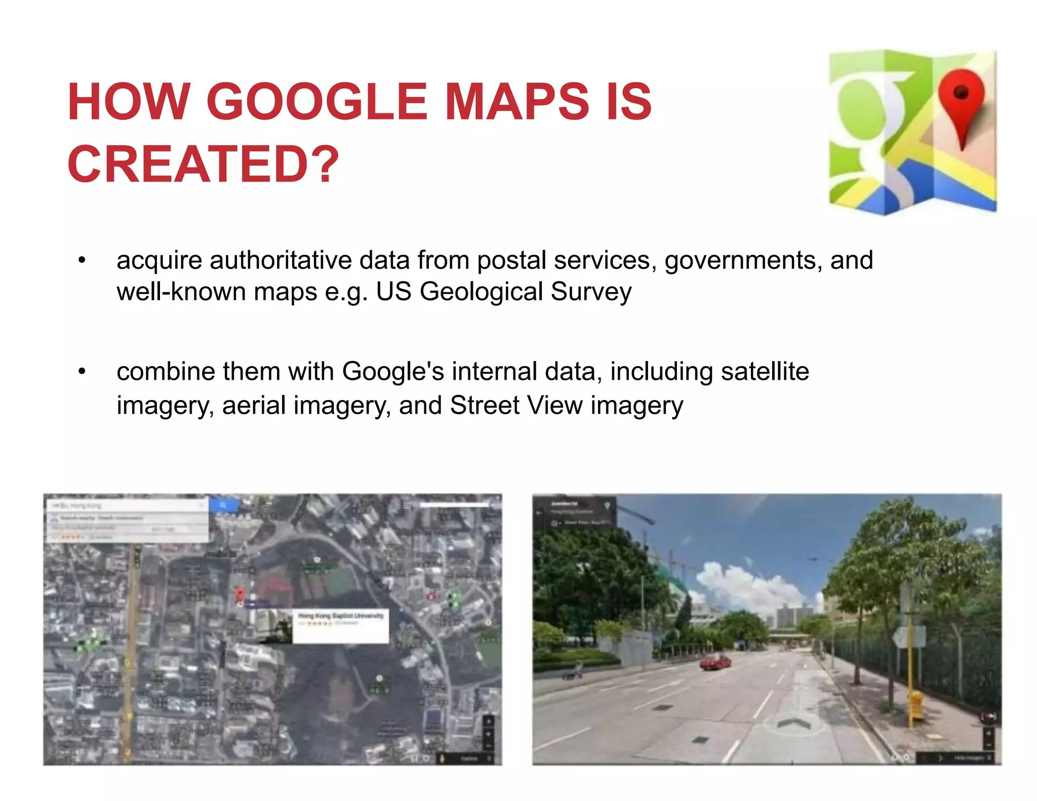 HOW GOOGLE MAPS IS
CREATED?
• acquire authoritative data from postal services, governments, and
well-known maps e.g. US Geological Survey
• combine them with Google's internal data, including satellite
imagery, aerial imagery, and Street View imagery
 