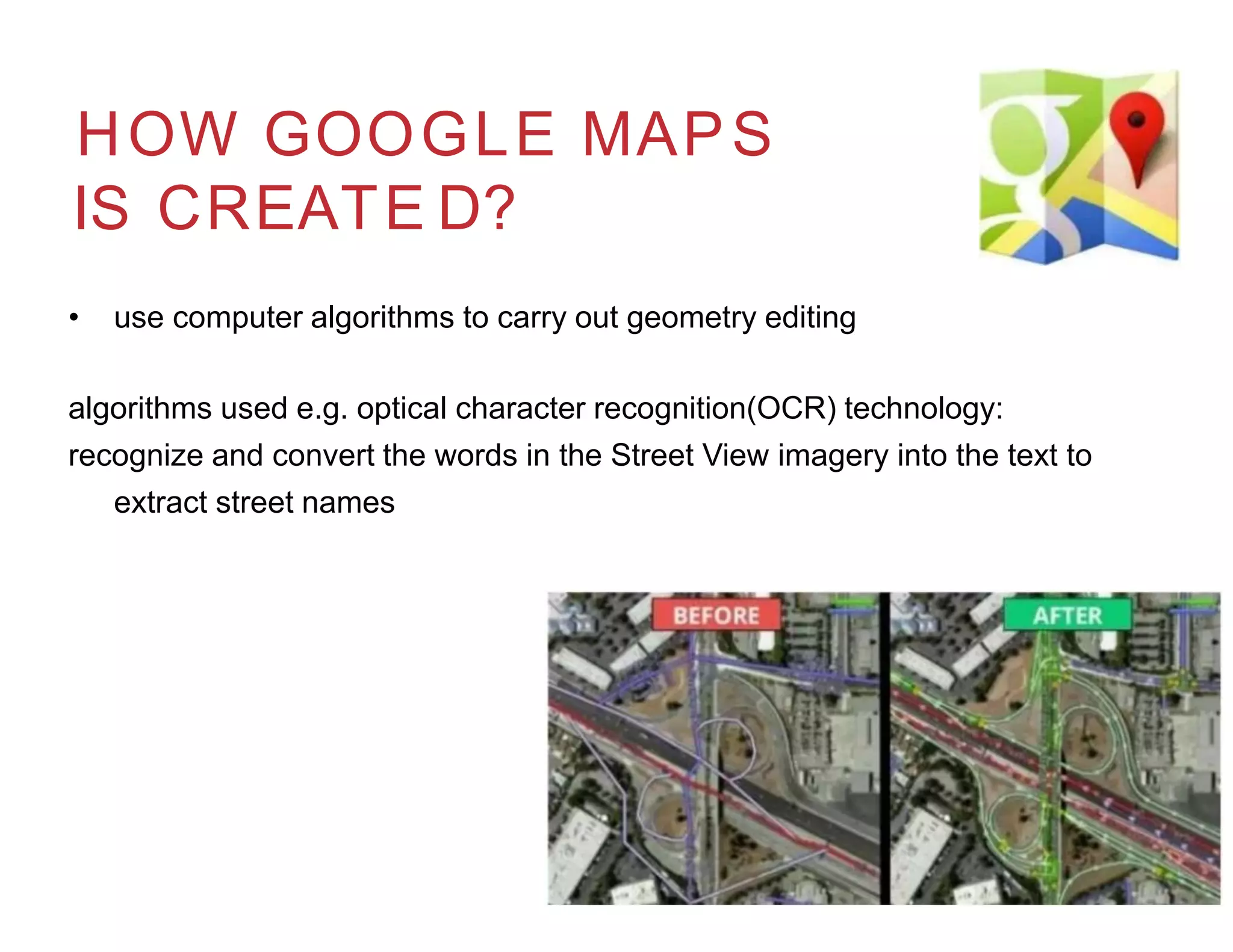 HOW GOOGLE MAPS
IS CREATE D?
• use computer algorithms to carry out geometry editing
algorithms used e.g. optical character recognition(OCR) technology:
recognize and convert the words in the Street View imagery into the text to
extract street names
 