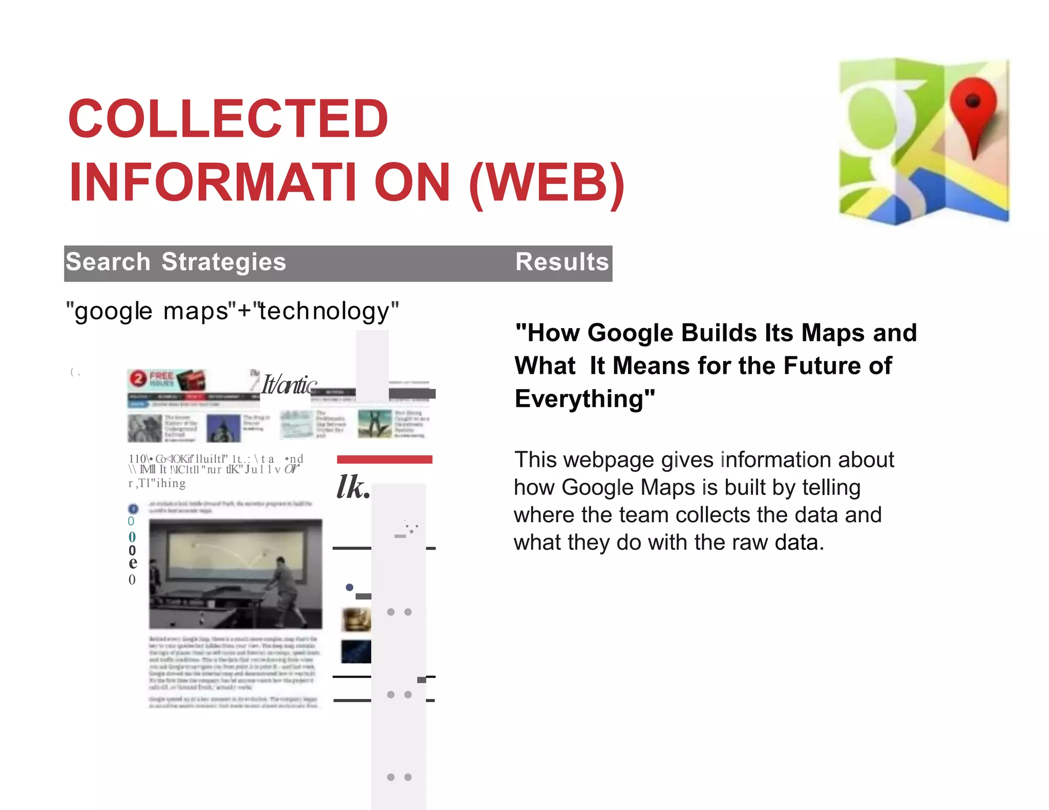 COLLECTED
INFORMATI ON (WEB)
Search Strategies Results
"google maps"+"technology"
( ,
It/antic
110• C
o<IOKif' lluiltl" 1t..:  t a •nd
 IMll It !IC1t1
1"rur tlK"Ju11v or
r ,Tl"ihing
0
0
0
e
0
"How Google Builds Its Maps and
What It Means for the Future of
Everything"
This webpage gives information about
how Google Maps is built by telling
where the team collects the data and
what they do with the raw data.
lk.,,.
lflllil.ttl
..
..
.
...
;.;.
-
'..
-
·
-
.
-
.
...
-..
..-
..
 