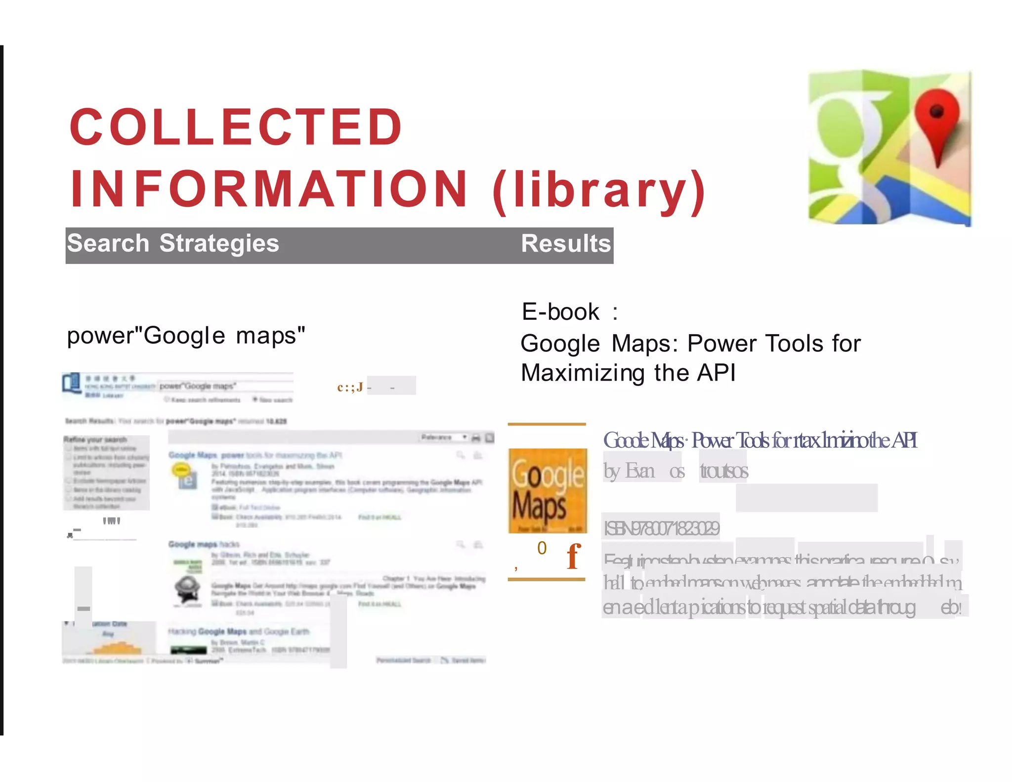 COLLECTED
INFORMATION (library)
Search Strategies Results
E-book :
Google Maps: Power Tools for
Maximizing the API
power"Google maps"
c:;J - -
GoooleM
aps·PowerT
oolsforrtax1m
i
z
i
notheA
P
I
b
y E
v
a
n os troutsos
IS
B
N
9
7
8
0
0
7
1
8
2
3
0
2
9
, f Featuringste
p-by-stepexam
pes,thisprarticar
e
s
o
u
r
c
eosy
0
h
a'.1toe
m
b
e
dm
a
p
sonw
e
bpages,annotatetheem
b
e
d
d
e
dm
e
naed1
e
n
tapicationstorequestspatiald
atathroug e
b!
.
..- "'"
-
 
