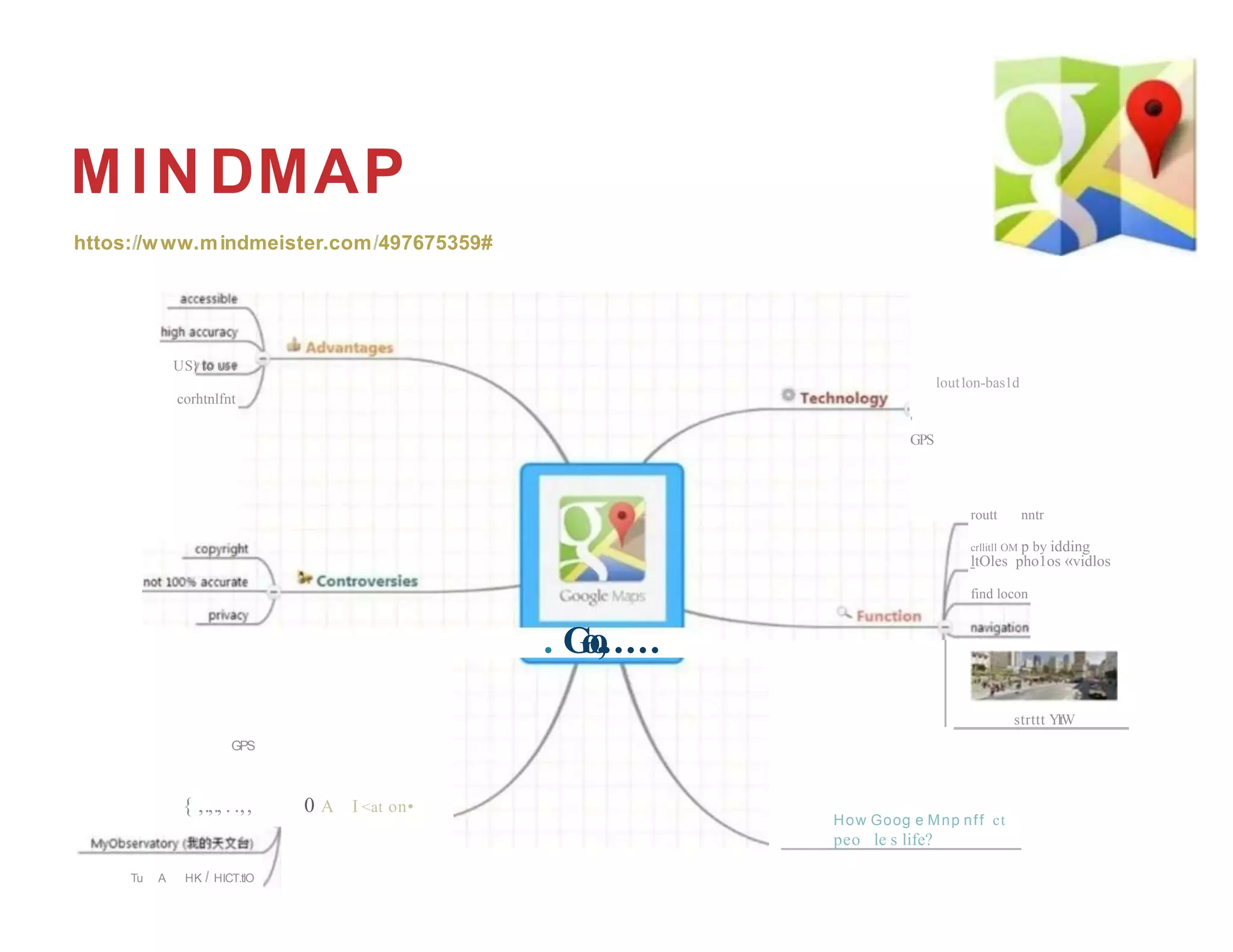 How Goog e Mnp nff ct
peo le s life?
MINDMAP
httos://www.mindmeister.com/497675359#
US} to Us t
corhtnlfnt
'
GPS
. G
o
o
,.....
GPS
{ ,.,., . .,, 0 A I <at on•
lout1on-bas1d
routt nntr
crllitll OM p by idding
ltOles pho1os «vidlos
find locon
strttt YltW
Tu A HK I HICT.tlO
 