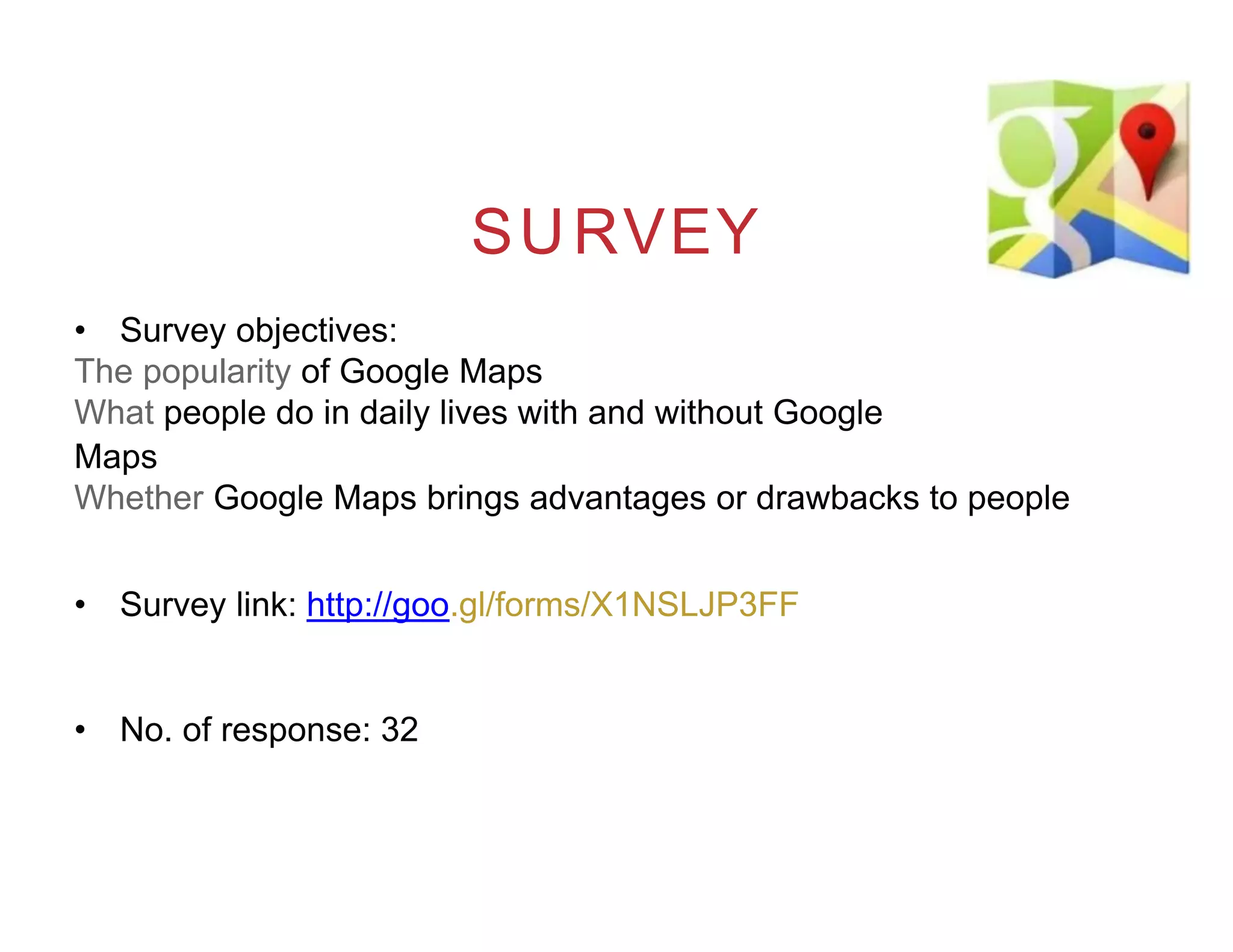 SURVEY
• Survey objectives:
The popularity of Google Maps
What people do in daily lives with and without Google
Maps
Whether Google Maps brings advantages or drawbacks to people
• Survey link: http://goo.gl/forms/X1NSLJP3FF
• No. of response: 32
 