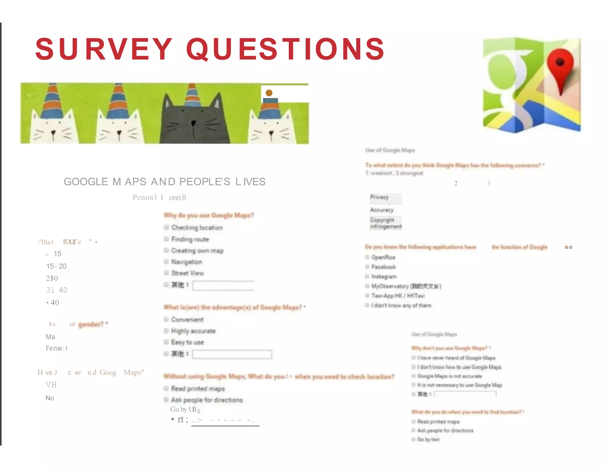 SU RVEY QUESTIONS
-
•
GOOGLE M APS AND PEOPLE'S L IVES 2 3
'IhaI roure " •
c 15
15- 20
21
·
30
31 40
• 40
Pcnon1 I onn1
1
Its ur
Ma
Fema:t
•
··
H ve J c er n d Goog
VH
No
Maps" do
Go by U
II
• rt ; ....- - - - - - -.
 