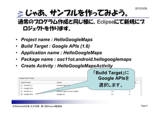 2012/3/29

        じゃあ、サンプルを作ってみよう。
      通常のプログラム作成と同じ様に、Eclipseにて新規にプ
       ロジェクトを作ります。

  •   Project name : HelloGoogleMaps
  •   Build Target : Google APIs (1.6)
  •   Application name : HelloGoogleMaps
  •   Package name : osc11ot.android.hellogooglemaps
  •   Create Activity : HelloGoogleMapsActivity
                                    「Build Target」に
                                      Google APIsを
                                      選択します。



日本Androidの会 大分支部 第13回Android勉強会                            Page10
 