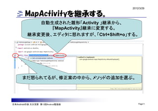 2012/3/29

        MapActivityを継承する。
            自動生成された雛形「Activity 」継承から、
               『MapActivity』継承に変更する。
         継承変更後、エディタに怒れますが、「Ctrl+Shift+o」する。




      まだ怒られてるが、修正案の中から、メソッドの追加を選ぶ。




日本Androidの会 大分支部 第13回Android勉強会              Page11
 