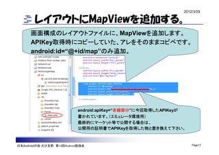 2012/3/29

        レイアウトにMapViewを追加する。
      画面構成のレイアウトファイルに、MapViewを追加します。
      APIKey取得時にコピーしていた、アレをそのままコピペです。
      android:id=“@+id/map”のみ追加。




                           android:apiKey=“赤線部分”に今回取得したAPIKeyが
                           書かれています。（エミュレータ環境用）
                           最終的にマーケット等で公開する場合は、
                           公開用の証明書でAPIKeyを取得した物と置き換えて下さい。



日本Androidの会 大分支部 第13回Android勉強会                                  Page13
 