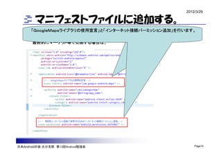 2012/3/29

        マニフェストファイルに追加する。
       android:apiKey=“hoge・・・・fuga”に今回取得したAPIKeyが
      「ＧｏｏｇｌｅＭａｐｓライブラリの使用宣言」と「インターネット接続パーミッション追加」を行います。
       書かれています。（エミュレータ環境用）
       最終的にマーケット等で公開する場合は、




日本Androidの会 大分支部 第13回Android勉強会                         Page14
 