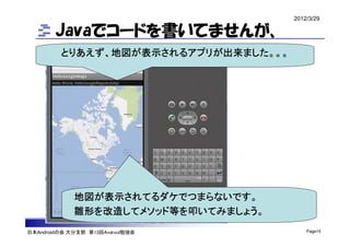 2012/3/29

        Javaでコードを書いてませんが、
         とりあえず、地図が表示されるアプリが出来ました。。。




             地図が表示されてるダケでつまらないです。
             雛形を改造してメソッド等を叩いてみましょう。
日本Androidの会 大分支部 第13回Android勉強会           Page15
 