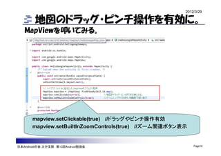 2012/3/29

        地図のドラッグ・ピンチ操作を有効に。
   MapViewを叩いてみる。




      mapview.setClickable(true) //ドラッグやピンチ操作有効
      mapview.setBuiltInZoomControls(true) //ズーム関連ボタン表示


日本Androidの会 大分支部 第13回Android勉強会                           Page16
 