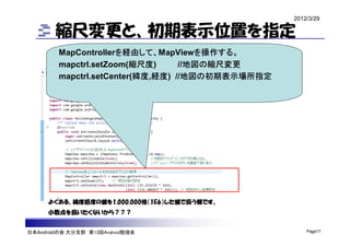 2012/3/29

        縮尺変更と、初期表示位置を指定
         MapControllerを経由して、MapViewを操作する。
         mapctrl.setZoom(縮尺度)      //地図の縮尺変更
         mapctrl.setCenter(緯度,経度) //地図の初期表示場所指定




      よくある、緯度経度の値を1,000,000倍（1E6）した値で扱う様です。
      小数点を扱いたくないから？？？


日本Androidの会 大分支部 第13回Android勉強会                       Page17
 