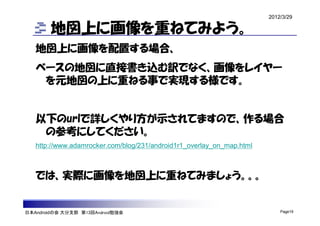 2012/3/29

        地図上に画像を重ねてみよう。
   地図上に画像を配置する場合、
   ベースの地図に直接書き込む訳でなく、画像をレイヤー
    を元地図の上に重ねる事で実現する様です。


   以下のurlで詳しくやり方が示されてますので、作る場合
    の参考にしてください。
   http://www.adamrocker.com/blog/231/android1r1_overlay_on_map.html



   では、実際に画像を地図上に重ねてみましょう。。。


日本Androidの会 大分支部 第13回Android勉強会                                            Page19
 