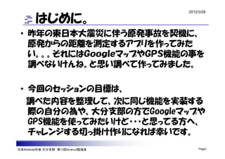 2012/3/29

        はじめに。
 • 昨年の東日本大震災に伴う原発事故を契機に、
   原発からの距離を測定するアプリを作ってみた
   い。。。それにはＧｏｏｇｌｅマップやＧＰＳ機能の事を
   調べないけんね。と思い調べて作ってみました。

 • 今回のセッションの目標は、
   調べた内容を整理して、次に同じ機能を実装する
   際の自分の為や、大分支部の方でGoogleマップや
   GPS機能を使ってみたいけど・・・と思ってる方へ、
   チャレンジする切っ掛け作りになれば幸いです。
日本Androidの会 大分支部 第13回Android勉強会        Page2
 