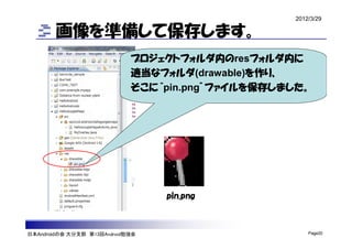 2012/3/29

        画像を準備して保存します。
                             プロジェクトフォルダ内のresフォルダ内に
                             適当なフォルダ(drawable)を作り、
                             そこに“pin.png”ファイルを保存しました。




                                  pin.png



日本Androidの会 大分支部 第13回Android勉強会                        Page20
 