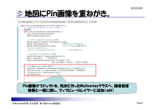 2012/3/29

        地図にPin画像を重ねがき。




      Pin画像オブジェクトを、先ほど作ったMyOverlayクラスへ、緯度経度
         情報と一緒に渡し、マップビューのレイヤーに追加（add）


日本Androidの会 大分支部 第13回Android勉強会                   Page22
 
