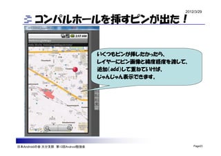 2012/3/29

        コンパルホールを挿すピンが出た！


                                  いくつもピンが挿したかったら、
                                  レイヤーにピン画像と緯度経度を渡して、
                                  追加（add）して重ねていけば、
                                  じゃんじゃん表示できます。




日本Androidの会 大分支部 第13回Android勉強会                         Page23
 