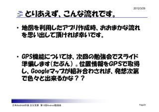 2012/3/29

        とりあえず、こんな流れです。
  • 地図を利用したアプリ作成時、おおまかな流れ
    を思い出して頂ければ幸いです。


  • GPS機能については、次回の勉強会でスライド
    準備します（たぶん） 。位置情報をＧＰＳで取得
    し、Googleマップが組み合わされば、発想次第
    で色々と出来るかな？？



日本Androidの会 大分支部 第13回Android勉強会       Page24
 