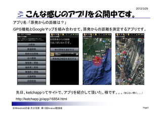2012/3/29

        こんな感じのアプリを公開中です。
アプリ名：「原発からの距離は？」
ＧＰＳ機能とGoogleマップを組み合わせて、原発からの距離を測定するアプリです。




  先日、ketchappってサイトで、アプリを紹介して頂いた。様です。。。（知らない間に。。。）
  http://ketchapp.jp/app/16854.html

日本Androidの会 大分支部 第13回Android勉強会                    Page3
 