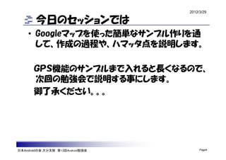 2012/3/29

        今日のセッションでは
    • Googleマップを使った簡単なサンプル作りを通
      して、作成の過程や、ハマッタ点を説明します。

       ＧＰＳ機能のサンプルまで入れると長くなるので、
       次回の勉強会で説明する事にします。
       御了承ください。。。




日本Androidの会 大分支部 第13回Android勉強会        Page4
 