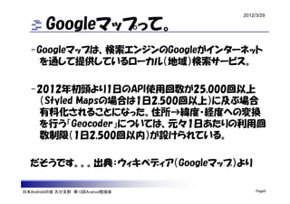 2012/3/29

        Googleマップって。
  -Googleマップは、検索エンジンのGoogleがインターネット
    を通して提供しているローカル（地域）検索サービス。

  -2012年初頭より1日のAPI使用回数が25,000回以上
   （Styled Mapsの場合は1日2,500回以上）に及ぶ場合
   有料化されることになった。住所→緯度・経度への変換
   を行う「Geocoder」については、元々1日あたりの利用回
   数制限（1日2,500回以内）が設けられている。

  だそうです。。。出典：ウィキペディア（Googleマップ）より

日本Androidの会 大分支部 第13回Android勉強会        Page5
 